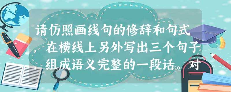 请仿照画线句的修辞和句式,在横线上另外写出三个句子,组成语义完整的一段话。对善于思考的人来说,大自然是一本“无字”的书。读沙漠,读出他坦荡豪放的胸怀;_ 请仿照画线句的修辞和句式,在横线上另外写出三个句子,组成语义完整的一段话。对善于思考的人来说,大自然是一本“无字”的书。读沙漠,读出他坦荡豪放的胸怀;_