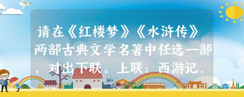 请在《红楼梦》《水浒传》两部古典文学名著中任选一部,对出下联。上联:西游记,记唐僧师徒,西天取经下联: 请在《红楼梦》《水浒传》两部古典文学名著中任选一部,对出下联。上联:西游记,记唐僧师徒,西天取经下联: