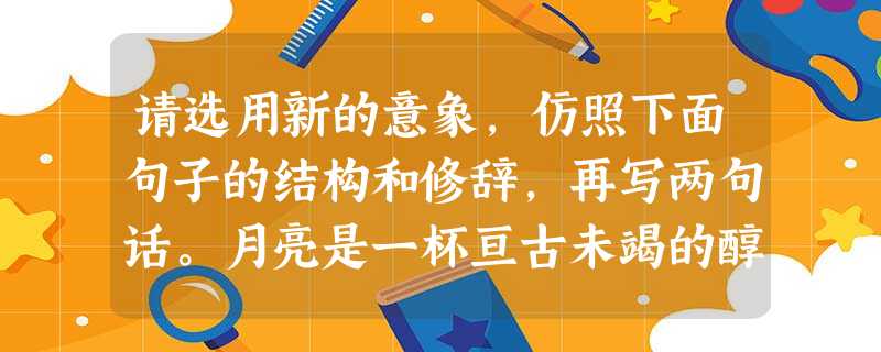 请选用新的意象,仿照下面句子的结构和修辞,再写两句话。月亮是一杯亘古未竭的醇酒,凡是用心尝过的,都醉在它的古意斑驳里。,,。,,。 请选用新的意象,仿照下面句子的结构和修辞,再写两句话。月亮是一杯亘古未竭的醇酒,凡是用心尝过的,都醉在它的古意斑驳里。,,。,,。