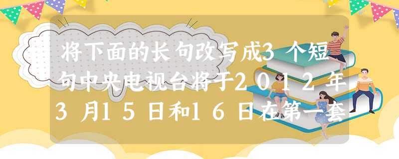 将下面的长句改写成3个短句中央电视台将于2012年3月15日和16日在第一套节目20点和第二套节目15点播出专题片《2 将下面的长句改写成3个短句中央电视台将于2012年3月15日和16日在第一套节目20点和第二套节目15点播出专题片《2