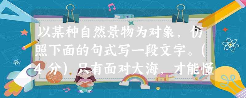 以某种自然景物为对象,仿照下面的句式写一段文字。(4分)只有面对大海,才能懂得什么是浩瀚,什么是博爱;只有面对大海,才能明白什么是风浪,什么是征服;只有面对大海 以某种自然景物为对象,仿照下面的句式写一段文字。(4分)只有面对大海,才能懂得什么是浩瀚,什么是博爱;只有面对大海,才能明白什么是风浪,什么是征服;只有面对大海