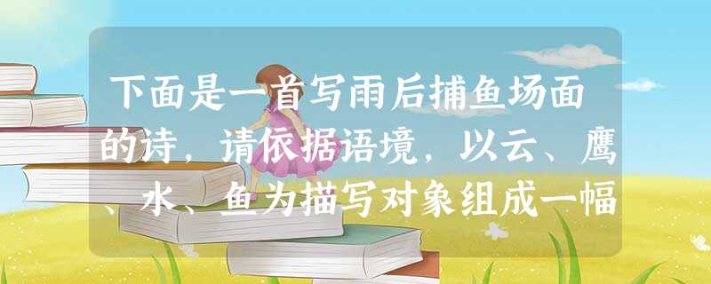 下面是一首写雨后捕鱼场面的诗,请依据语境,以云、鹰、水、鱼为描写对象组成一幅画面,请写在横线上,每句3个字,所给4个对象不能漏缺。蒙蒙雨,淡淡风。杨柳依 下面是一首写雨后捕鱼场面的诗,请依据语境,以云、鹰、水、鱼为描写对象组成一幅画面,请写在横线上,每句3个字,所给4个对象不能漏缺。蒙蒙雨,淡淡风。杨柳依