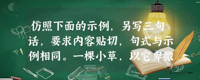 仿照下面的示例,另写三句话,要求内容贴切,句式与示例相同。一棵小草,以它卑微的绿色,丰富着季节的内涵;世间万物都在尽它们的天命,使无穷的大自然充满了生机 仿照下面的示例,另写三句话,要求内容贴切,句式与示例相同。一棵小草,以它卑微的绿色,丰富着季节的内涵;世间万物都在尽它们的天命,使无穷的大自然充满了生机
