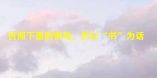 仿照下面的例句,仍以“书”为话题,续写三个句式相同的比喻句,四句话前后呼应构成排比。例句:没有一本书的家,是没有一朵花的花园; 仿照下面的例句,仍以“书”为话题,续写三个句式相同的比喻句,四句话前后呼应构成排比。例句:没有一本书的家,是没有一朵花的花园;