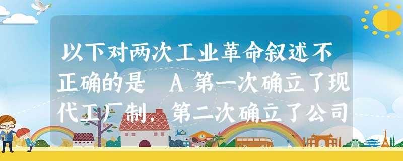 以下对两次工业革命叙述不正确的是 A第一次确立了现代工厂制,第二次确立了公司制 B第一次革新首先发生在轻工业,第二次革新局限在重工业 c第一次被称为“蒸汽时代” 以下对两次工业革命叙述不正确的是 A第一次确立了现代工厂制,第二次确立了公司制 B第一次革新首先发生在轻工业,第二次革新局限在重工业 c第一次被称为“蒸汽时代”
