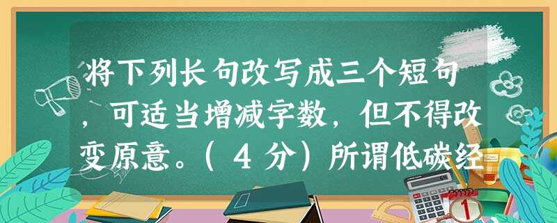 将下列长句改写成三个短句,可适当增减字数,但不得改变原意。(4分)所谓低碳经济,是指在可持续发展理念指导下,通过技术创新、制度创新、产业转型、新能源开发等多种 将下列长句改写成三个短句,可适当增减字数,但不得改变原意。(4分)所谓低碳经济,是指在可持续发展理念指导下,通过技术创新、制度创新、产业转型、新能源开发等多种