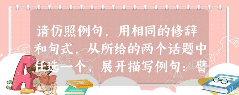 请仿照例句,用相同的修辞和句式,从所给的两个话题中任选一个,展开描写例句:譬如那些苍黑的古柏,你忧郁的时候它们镇静地站在那儿,你欣喜的时候它们依然镇静 请仿照例句,用相同的修辞和句式,从所给的两个话题中任选一个,展开描写例句:譬如那些苍黑的古柏,你忧郁的时候它们镇静地站在那儿,你欣喜的时候它们依然镇静