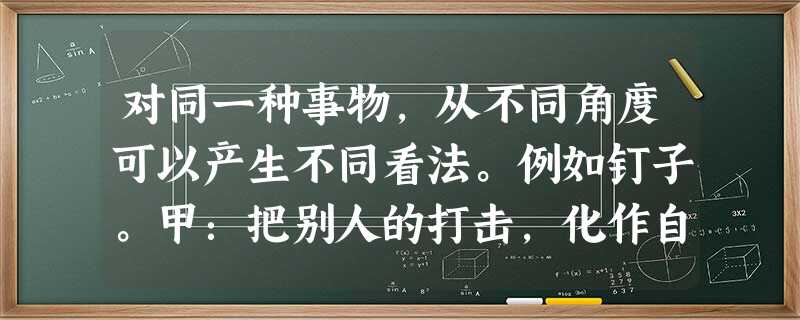 对同一种事物,从不同角度可以产生不同看法。例如钉子。甲:把别人的打击,化作自己的前进的动力。乙:自己从来不知道进取,因而只能被动挨打。请另选择一种事物,从不同角 对同一种事物,从不同角度可以产生不同看法。例如钉子。甲:把别人的打击,化作自己的前进的动力。乙:自己从来不知道进取,因而只能被动挨打。请另选择一种事物,从不同角