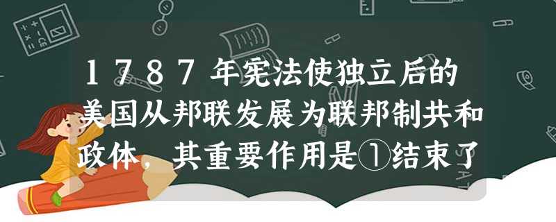 1787年宪法使独立后的美国从邦联发展为联邦制共和政体，其重要作用是①结束了松散状态，维护了国家统一②满足了人民群众对权益的要求③确立了美国的责任内阁制④
