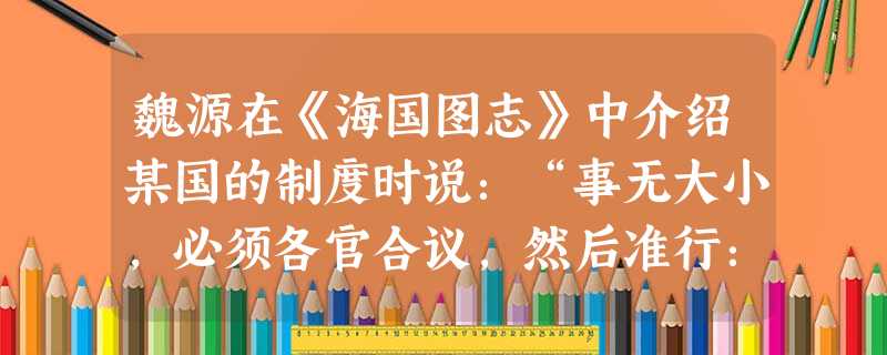 魏源在《海国图志》中介绍某国的制度时说：“事无大小，必须各官合议，然后准行：即不咸允，亦须十人中有六人合意，然后可行。本省之官，由本省之民选择公举。