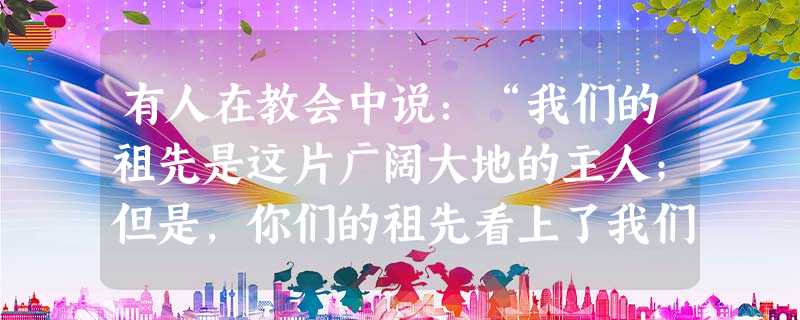 有人在教会中说：“我们的祖先是这片广阔大地的主人；但是，你们的祖先看上了我们的家园。我们曾经给了他们很大的生存之地；可以，他们却不满足，他们竟想要我