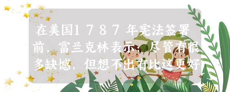 在美国1787年宪法签署前，富兰克林表示：尽管有很多缺憾，但想不出有比这更好的宪法。他含着激动的眼泪在宪法文本上签了字。当其他代表签字时，他一直在琢