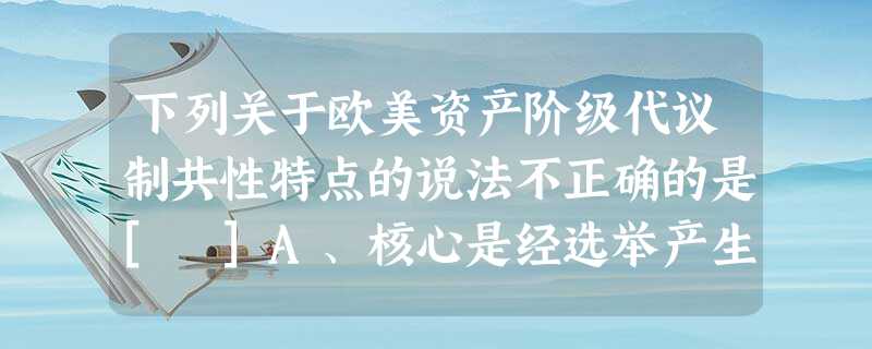 下列关于欧美资产阶级代议制共性特点的说法不正确的是[ ]A、核心是经选举产生的代表组成议会，主要行使立法职能B、议会在国家政治生活中居主导地位，