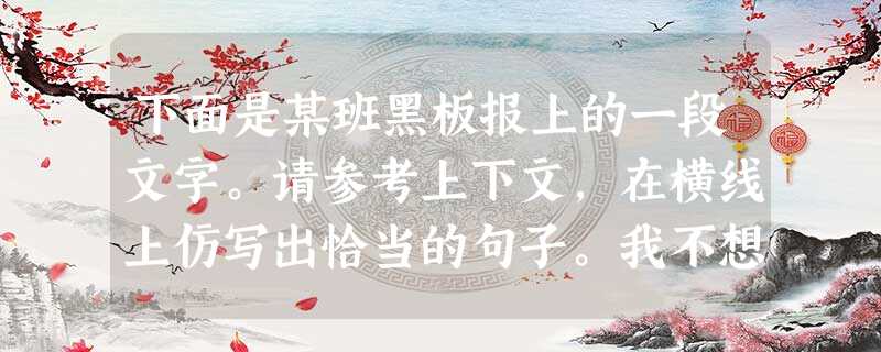 下面是某班黑板报上的一段文字。请参考上下文,在横线上仿写出恰当的句子。我不想知道你的电脑多么高级,我只想知道它是不是你了解世界的窗口;我不想知道你的 下面是某班黑板报上的一段文字。请参考上下文,在横线上仿写出恰当的句子。我不想知道你的电脑多么高级,我只想知道它是不是你了解世界的窗口;我不想知道你的