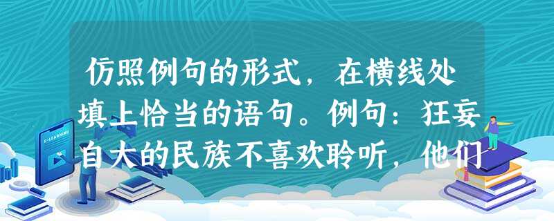 仿照例句的形式,在横线处填上恰当的语句。例句:狂妄自大的民族不喜欢聆听,他们只会穷兵黩武,贪欲和傲慢遮挡了他们的视线。①闭关自守的民族不喜欢聆听,_ 仿照例句的形式,在横线处填上恰当的语句。例句:狂妄自大的民族不喜欢聆听,他们只会穷兵黩武,贪欲和傲慢遮挡了他们的视线。①闭关自守的民族不喜欢聆听,_