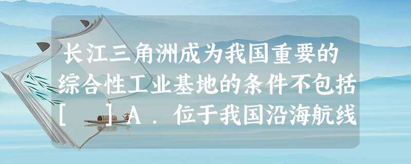 长江三角洲成为我国重要的综合性工业基地的条件不包括[ ]A．位于我国沿海航线的中枢、长江入海口，运输方便B．是我国最早的重工业基