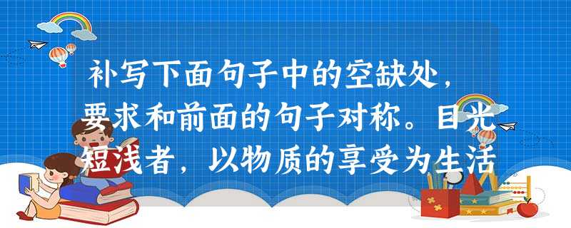 补写下面句子中的空缺处,要求和前面的句子对称。目光短浅者,以物质的享受为生活的乐趣;志向高远者,_______________________ 补写下面句子中的空缺处,要求和前面的句子对称。目光短浅者,以物质的享受为生活的乐趣;志向高远者,_______________________