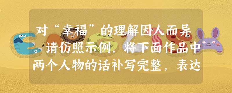 对“幸福”的理解因人而异。请仿照示例,将下面作品中两个人物的话补写完整,表达人物对“幸福”的理解。要求:①符合人物的思想性格。②句式相近,每句话补写的 对“幸福”的理解因人而异。请仿照示例,将下面作品中两个人物的话补写完整,表达人物对“幸福”的理解。要求:①符合人物的思想性格。②句式相近,每句话补写的