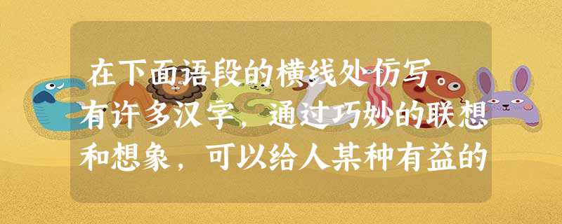 在下面语段的横线处仿写。有许多汉字,通过巧妙的联想和想象,可以给人某种有益的启迪。例如:“思”——勤耕“心”上“田”,“思”想才会获得丰收。又如:“ 在下面语段的横线处仿写。有许多汉字,通过巧妙的联想和想象,可以给人某种有益的启迪。例如:“思”——勤耕“心”上“田”,“思”想才会获得丰收。又如:“