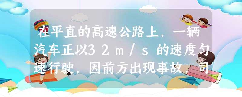 在平直的高速公路上,一辆汽车正以32m/s的速度匀速行驶,因前方出现事故,司机立即刹车,直到汽车停下,已知汽车的质量为1.5×103kg,刹车时汽车所受的阻力为 在平直的高速公路上,一辆汽车正以32m/s的速度匀速行驶,因前方出现事故,司机立即刹车,直到汽车停下,已知汽车的质量为1.5×103kg,刹车时汽车所受的阻力为