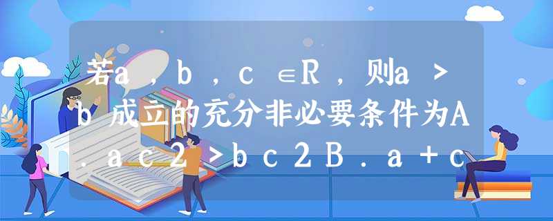 若a,b,c∈R,则a>b成立的充分非必要条件为A.ac2>bc2B.a+c>b+cC.a<c且c<bD.ac>bc 若a,b,c∈R,则a>b成立的充分非必要条件为A.ac2>bc2B.a+c>b+cC.a<c且c<bD.ac>bc