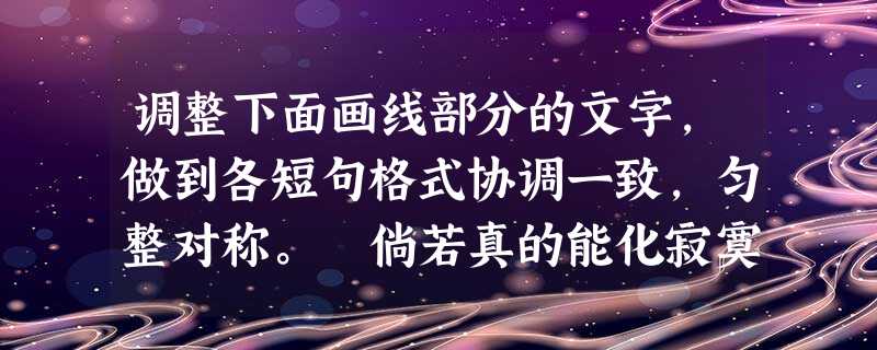 调整下面画线部分的文字,做到各短句格式协调一致,匀整对称。 倘若真的能化寂寞为思考,变寂寞为实干,改寂寞为娱乐,那么我们就能精神抖擞,走出寂寞,洗涤 调整下面画线部分的文字,做到各短句格式协调一致,匀整对称。 倘若真的能化寂寞为思考,变寂寞为实干,改寂寞为娱乐,那么我们就能精神抖擞,走出寂寞,洗涤