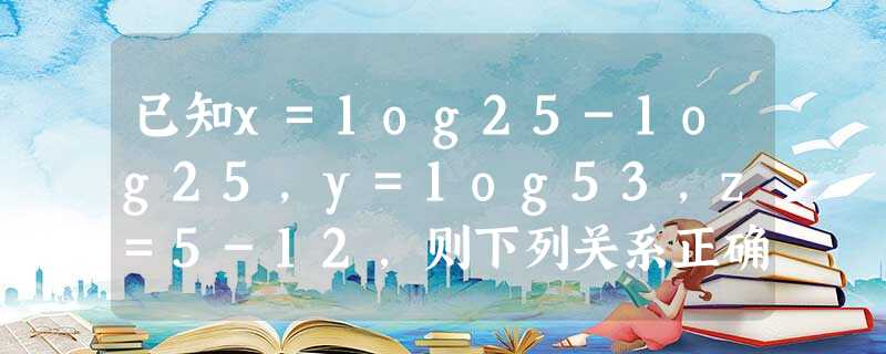 已知x=1og25-1og25，y=1og53，z=5-12，则下列关系正确的是A．z＜y＜xB．z＜x＜yC．x＜y＜zD．y＜z＜x