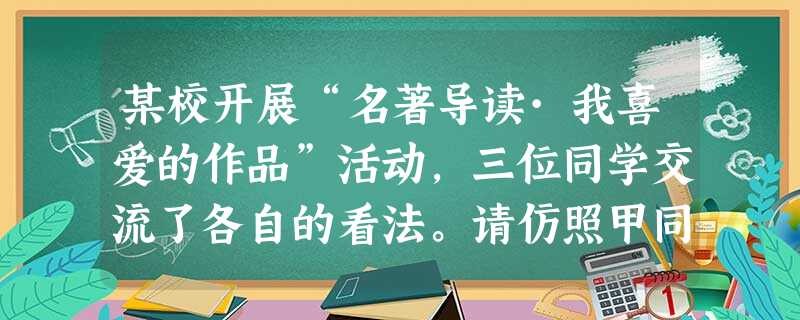 某校开展“名著导读·我喜爱的作品”活动,三位同学交流了各自的看法。请仿照甲同学的表述,将乙、丙同学的发言补写完整。 甲同学说:我喜欢有丰富知识的作品 某校开展“名著导读·我喜爱的作品”活动,三位同学交流了各自的看法。请仿照甲同学的表述,将乙、丙同学的发言补写完整。 甲同学说:我喜欢有丰富知识的作品