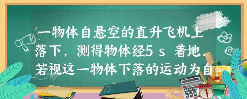 一物体自悬空的直升飞机上落下,测得物体经5s着地.若视这一物体下落的运动为自由落体运动,且g取10m/s2.求:直升飞机的悬空高度;物体落地速度的大 一物体自悬空的直升飞机上落下,测得物体经5s着地.若视这一物体下落的运动为自由落体运动,且g取10m/s2.求:直升飞机的悬空高度;物体落地速度的大