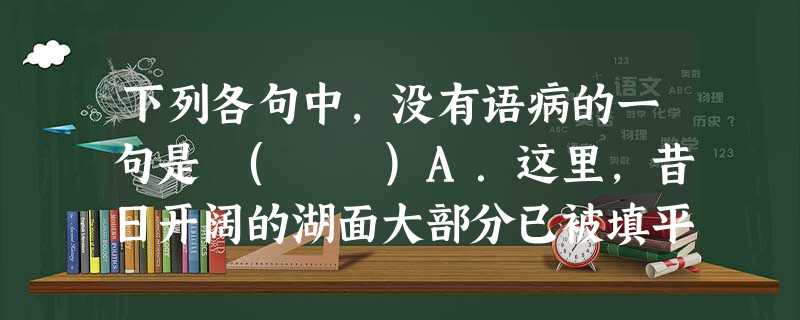 下列各句中,没有语病的一句是 ( )A.这里,昔日开阔的湖面大部分已被填平,变成了宅基地,剩下的小部分也在以10%的速度每年缩减着,令人痛心。B.最近荆州大量 下列各句中,没有语病的一句是 ( )A.这里,昔日开阔的湖面大部分已被填平,变成了宅基地,剩下的小部分也在以10%的速度每年缩减着,令人痛心。B.最近荆州大量