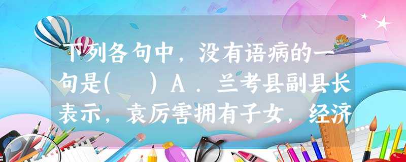 下列各句中,没有语病的一句是( )A.兰考县副县长表示,袁厉害拥有子女,经济条件不符合收养标准且没有在民政部门办理弃婴收养,比照国家收养法的有关规定,她并不具有 下列各句中,没有语病的一句是( )A.兰考县副县长表示,袁厉害拥有子女,经济条件不符合收养标准且没有在民政部门办理弃婴收养,比照国家收养法的有关规定,她并不具有
