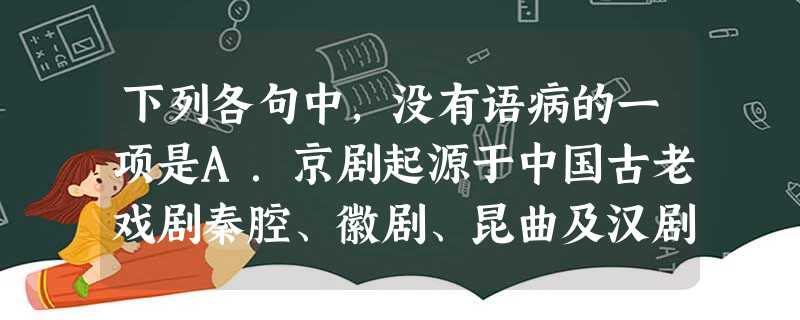 下列各句中,没有语病的一项是A.京剧起源于中国古老戏剧秦腔、徽剧、昆曲及汉剧,历经“徽秦”“徽汉”两次合流,形成于清代光绪年间的北京,最终享誉世界。B. 下列各句中,没有语病的一项是A.京剧起源于中国古老戏剧秦腔、徽剧、昆曲及汉剧,历经“徽秦”“徽汉”两次合流,形成于清代光绪年间的北京,最终享誉世界。B.