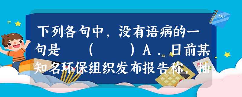 下列各句中,没有语病的一句是 ( )A.日前某知名环保组织发布报告称,抽样调查发现,北上广深室内灰尘样本中均含有邻苯二甲酸酯和溴化阻燃剂等四大类有毒有害物质 下列各句中,没有语病的一句是 ( )A.日前某知名环保组织发布报告称,抽样调查发现,北上广深室内灰尘样本中均含有邻苯二甲酸酯和溴化阻燃剂等四大类有毒有害物质