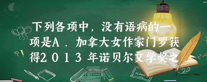 下列各项中,没有语病的一项是A.加拿大女作家门罗获得2013年诺贝尔文学奖之后,媒体爆出成功秘诀是每天坚持步行5公里,雷打不动,她借此放松大脑,激发灵感。B.只 下列各项中,没有语病的一项是A.加拿大女作家门罗获得2013年诺贝尔文学奖之后,媒体爆出成功秘诀是每天坚持步行5公里,雷打不动,她借此放松大脑,激发灵感。B.只