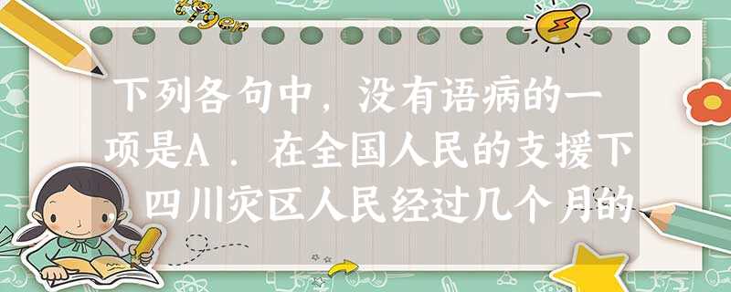 下列各句中,没有语病的一项是A.在全国人民的支援下,四川灾区人民经过几个月的重建,一座座崭新的、具有抵御8级地震能力的教学楼胜利竣工,为新学期的顺利 下列各句中,没有语病的一项是A.在全国人民的支援下,四川灾区人民经过几个月的重建,一座座崭新的、具有抵御8级地震能力的教学楼胜利竣工,为新学期的顺利