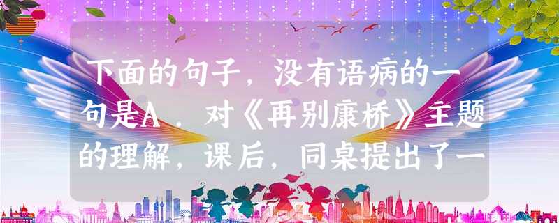 下面的句子,没有语病的一句是A.对《再别康桥》主题的理解,课后,同桌提出了一些异议,我认为是正确的。B.关于复原米洛斯的维纳斯那两条已经丢失了的胳臂的方案至 下面的句子,没有语病的一句是A.对《再别康桥》主题的理解,课后,同桌提出了一些异议,我认为是正确的。B.关于复原米洛斯的维纳斯那两条已经丢失了的胳臂的方案至