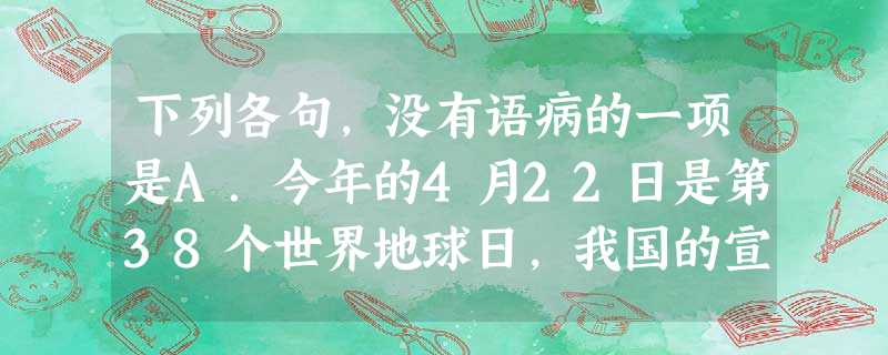 下列各句,没有语病的一项是A.今年的4月22日是第38个世界地球日,我国的宣传主题是“善待地球——从节约资源做起”。确定这样一个主题,目的是唤起人类 下列各句,没有语病的一项是A.今年的4月22日是第38个世界地球日,我国的宣传主题是“善待地球——从节约资源做起”。确定这样一个主题,目的是唤起人类