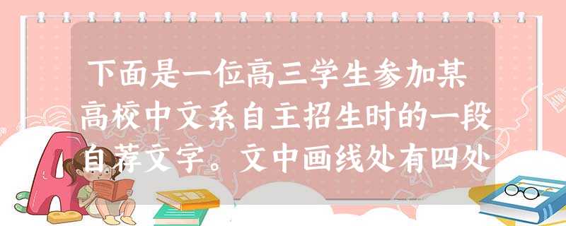 下面是一位高三学生参加某高校中文系自主招生时的一段自荐文字。文中画线处有四处用语不恰当,请找出来删除或作修改。①贵校是一所闻名遐迩的著名文科重点大学,② 下面是一位高三学生参加某高校中文系自主招生时的一段自荐文字。文中画线处有四处用语不恰当,请找出来删除或作修改。①贵校是一所闻名遐迩的著名文科重点大学,②
