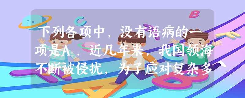 下列各项中,没有语病的一项是A.近几年来,我国领海不断被侵扰,为了应对复杂多变的海上变化,中国海监局调整了工作规划,加大了海上巡航密度和执法装备的质量。B. 下列各项中,没有语病的一项是A.近几年来,我国领海不断被侵扰,为了应对复杂多变的海上变化,中国海监局调整了工作规划,加大了海上巡航密度和执法装备的质量。B.