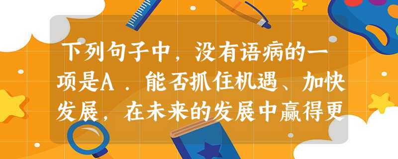 下列句子中,没有语病的一项是A.能否抓住机遇、加快发展,在未来的发展中赢得更多的主动,在复杂多变的国际格局中始终立于不败之地,这是我们党面临的国际局 下列句子中,没有语病的一项是A.能否抓住机遇、加快发展,在未来的发展中赢得更多的主动,在复杂多变的国际格局中始终立于不败之地,这是我们党面临的国际局
