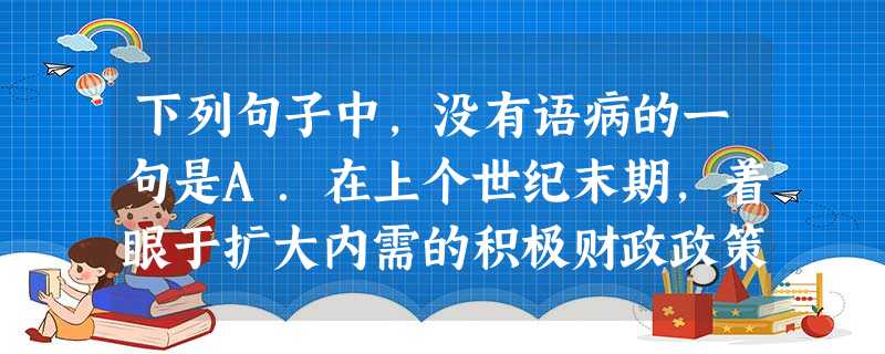 下列句子中,没有语病的一句是A.在上个世纪末期,着眼于扩大内需的积极财政政策,在短时间内的确实现了繁荣经济、活跃经济、拉动经济的目标。B.江西师范大学建校7 下列句子中,没有语病的一句是A.在上个世纪末期,着眼于扩大内需的积极财政政策,在短时间内的确实现了繁荣经济、活跃经济、拉动经济的目标。B.江西师范大学建校7