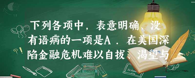 下列各项中,表意明确、没有语病的一项是A.在美国深陷金融危机难以自拔、渴望与中国合作共克时艰的背景下,中国被美国一些媒体视为希拉里亚洲之行最重要的一站。B.面对 下列各项中,表意明确、没有语病的一项是A.在美国深陷金融危机难以自拔、渴望与中国合作共克时艰的背景下,中国被美国一些媒体视为希拉里亚洲之行最重要的一站。B.面对