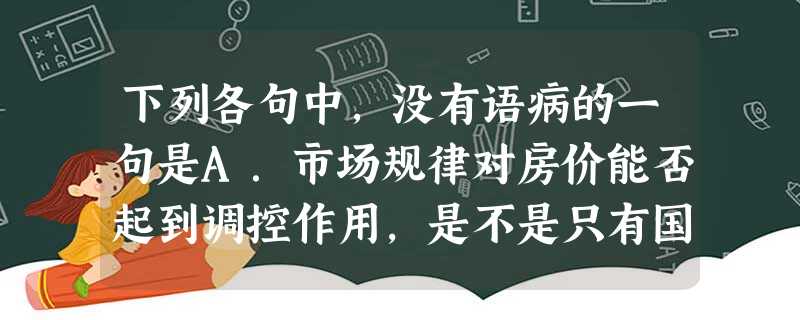 下列各句中,没有语病的一句是A.市场规律对房价能否起到调控作用,是不是只有国家出台政策才能调控房价,答案当然是肯定的。B.特园中国民主党派历史陈列馆分序厅、八个 下列各句中,没有语病的一句是A.市场规律对房价能否起到调控作用,是不是只有国家出台政策才能调控房价,答案当然是肯定的。B.特园中国民主党派历史陈列馆分序厅、八个