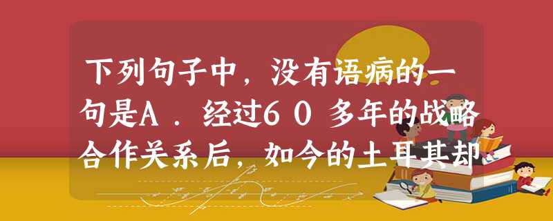 下列句子中,没有语病的一句是A.经过60多年的战略合作关系后,如今的土耳其却已经成为美国在中东地区的新战略对手,这是土耳其国内外政策和国际体系剧烈改变。B 下列句子中,没有语病的一句是A.经过60多年的战略合作关系后,如今的土耳其却已经成为美国在中东地区的新战略对手,这是土耳其国内外政策和国际体系剧烈改变。B