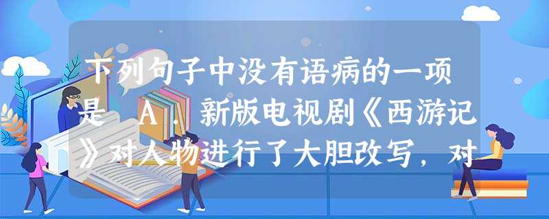 下列句子中没有语病的一项是 A.新版电视剧《西游记》对人物进行了大胆改写,对白骨精塑造得颇有浪漫色彩,与原著相去甚远,引起了众多网友的争议。B.20 下列句子中没有语病的一项是 A.新版电视剧《西游记》对人物进行了大胆改写,对白骨精塑造得颇有浪漫色彩,与原著相去甚远,引起了众多网友的争议。B.20