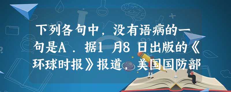 下列各句中,没有语病的一句是A.据1月8日出版的《环球时报》报道,美国国防部宣布,将启动对台出售“安国者”防空导弹,允许洛克希德。马丁公司向台荷出售具体数字 下列各句中,没有语病的一句是A.据1月8日出版的《环球时报》报道,美国国防部宣布,将启动对台出售“安国者”防空导弹,允许洛克希德。马丁公司向台荷出售具体数字