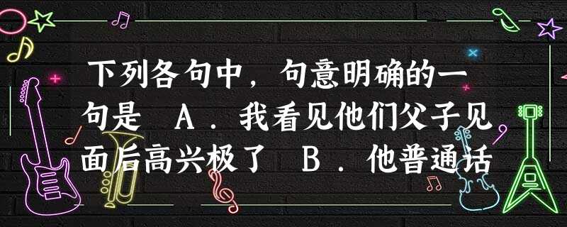下列各句中,句意明确的一句是 A.我看见他们父子见面后高兴极了 B.他普通话说得真漂亮 C.你这个孩子真不懂道理 D.我去做手术 下列各句中,句意明确的一句是 A.我看见他们父子见面后高兴极了 B.他普通话说得真漂亮 C.你这个孩子真不懂道理 D.我去做手术