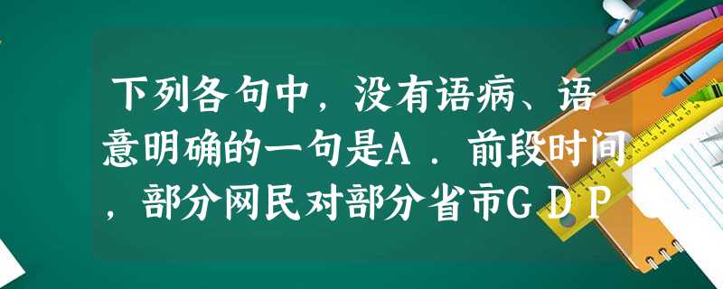 下列各句中,没有语病、语意明确的一句是A.前段时间,部分网民对部分省市GDP数字的真实性提出质疑,引发了人们对部分官员盲目追求GDP数字现象的思考。B.“蚁族” 下列各句中,没有语病、语意明确的一句是A.前段时间,部分网民对部分省市GDP数字的真实性提出质疑,引发了人们对部分官员盲目追求GDP数字现象的思考。B.“蚁族”