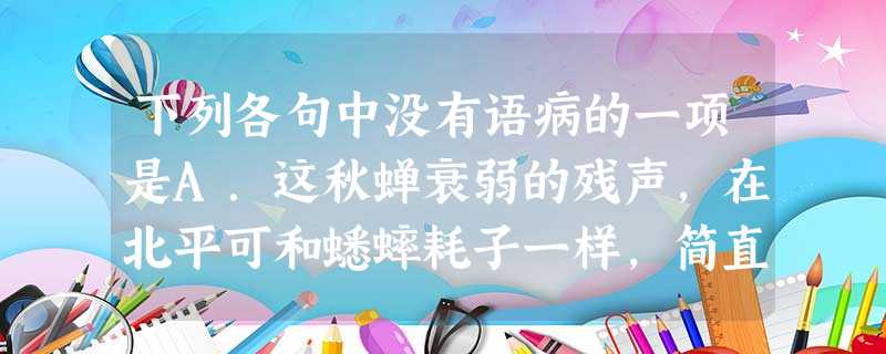 下列各句中没有语病的一项是A.这秋蝉衰弱的残声,在北平可和蟋蟀耗子一样,简直像是家家户户都养在家里的家虫。B.他的一生是短促的,因而也是饱满的,作品比岁月还多。 下列各句中没有语病的一项是A.这秋蝉衰弱的残声,在北平可和蟋蟀耗子一样,简直像是家家户户都养在家里的家虫。B.他的一生是短促的,因而也是饱满的,作品比岁月还多。