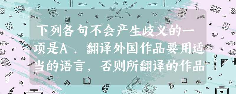下列各句不会产生歧义的一项是A.翻译外国作品要用适当的语言,否则所翻译的作品就失去了原貌。B.人民政府从一开始就很重视翻译工作,尤其是科技书籍的翻译工作。C 下列各句不会产生歧义的一项是A.翻译外国作品要用适当的语言,否则所翻译的作品就失去了原貌。B.人民政府从一开始就很重视翻译工作,尤其是科技书籍的翻译工作。C